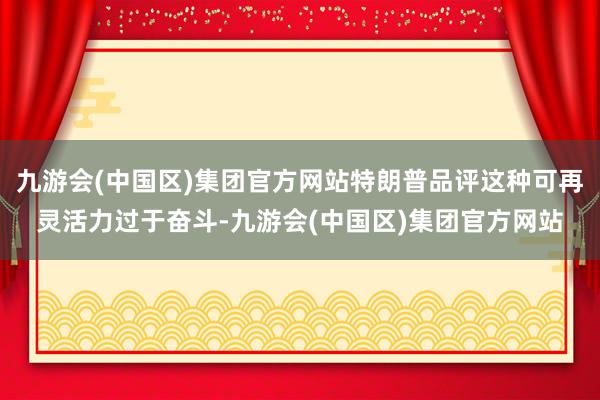 九游会(中国区)集团官方网站特朗普品评这种可再灵活力过于奋斗-九游会(中国区)集团官方网站