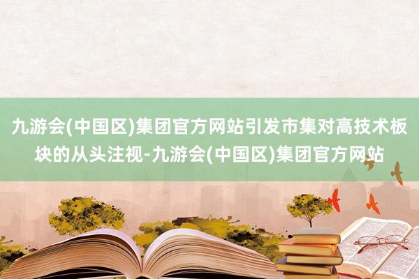 九游会(中国区)集团官方网站引发市集对高技术板块的从头注视-九游会(中国区)集团官方网站