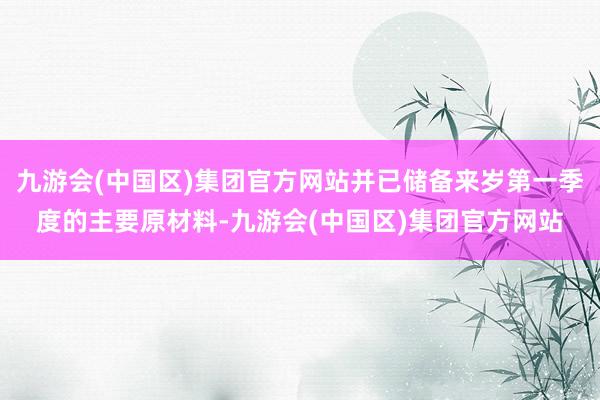 九游会(中国区)集团官方网站并已储备来岁第一季度的主要原材料-九游会(中国区)集团官方网站