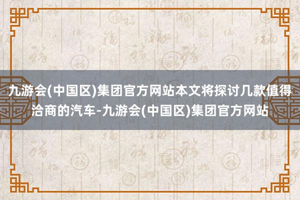 九游会(中国区)集团官方网站本文将探讨几款值得洽商的汽车-九游会(中国区)集团官方网站