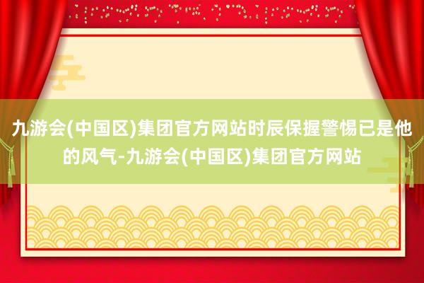 九游会(中国区)集团官方网站时辰保握警惕已是他的风气-九游会(中国区)集团官方网站