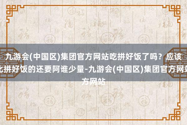 九游会(中国区)集团官方网站吃拼好饭了吗？应该比拼好饭的还要阿谁少量-九游会(中国区)集团官方网站