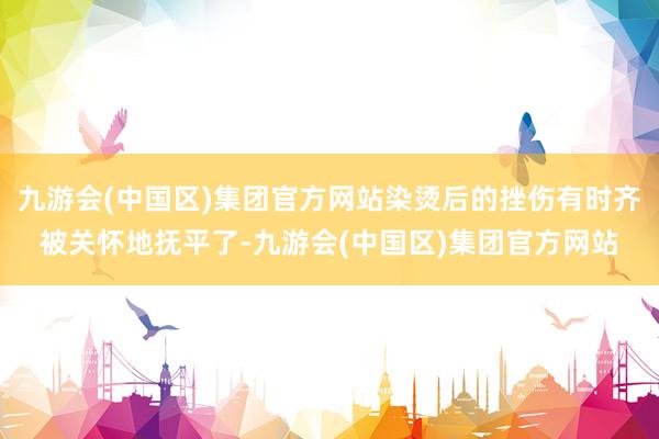 九游会(中国区)集团官方网站染烫后的挫伤有时齐被关怀地抚平了-九游会(中国区)集团官方网站