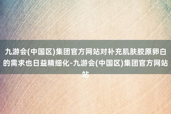 九游会(中国区)集团官方网站对补充肌肤胶原卵白的需求也日益精细化-九游会(中国区)集团官方网站