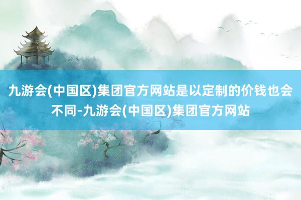 九游会(中国区)集团官方网站是以定制的价钱也会不同-九游会(中国区)集团官方网站