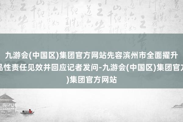 九游会(中国区)集团官方网站先容滨州市全面擢升就业品性责任见效并回应记者发问-九游会(中国区)集团官方网站