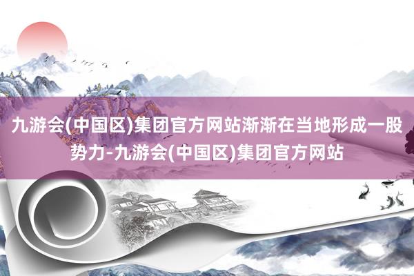 九游会(中国区)集团官方网站渐渐在当地形成一股势力-九游会(中国区)集团官方网站