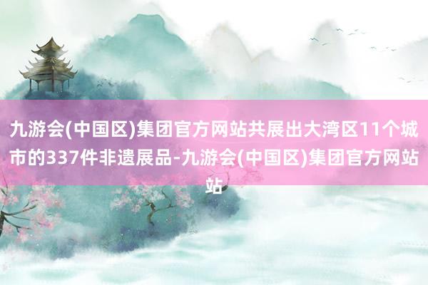 九游会(中国区)集团官方网站共展出大湾区11个城市的337件非遗展品-九游会(中国区)集团官方网站