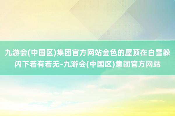 九游会(中国区)集团官方网站金色的屋顶在白雪躲闪下若有若无-九游会(中国区)集团官方网站