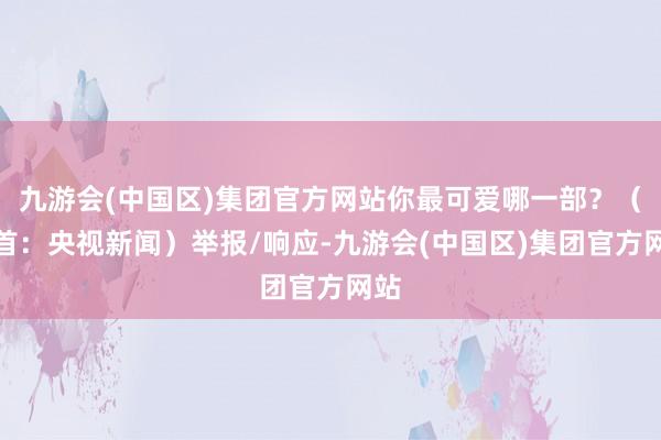 九游会(中国区)集团官方网站你最可爱哪一部？（开首：央视新闻）举报/响应-九游会(中国区)集团官方网站