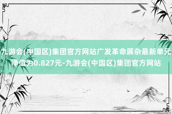 九游会(中国区)集团官方网站广发革命羼杂最新单元净值为0.827元-九游会(中国区)集团官方网站