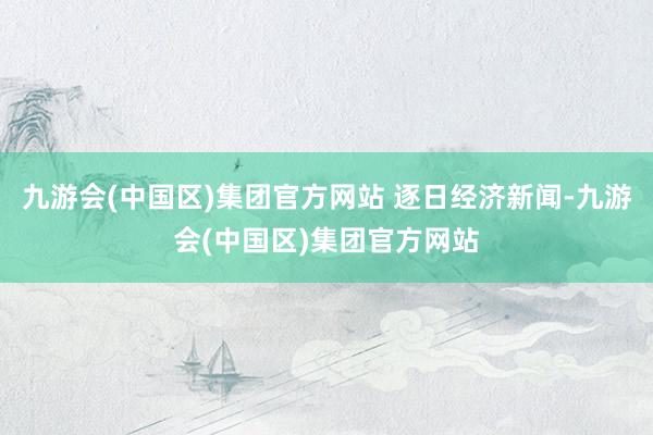 九游会(中国区)集团官方网站 逐日经济新闻-九游会(中国区)集团官方网站