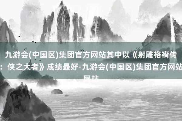 九游会(中国区)集团官方网站其中以《射雕袼褙传：侠之大者》成绩最好-九游会(中国区)集团官方网站