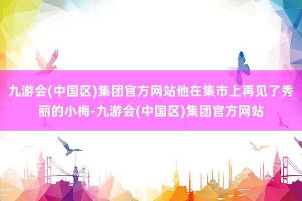 九游会(中国区)集团官方网站他在集市上再见了秀丽的小梅-九游会(中国区)集团官方网站