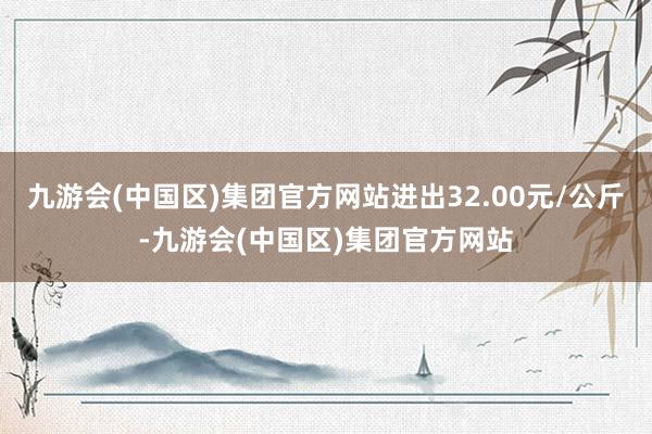 九游会(中国区)集团官方网站进出32.00元/公斤-九游会(中国区)集团官方网站