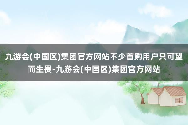 九游会(中国区)集团官方网站不少首购用户只可望而生畏-九游会(中国区)集团官方网站