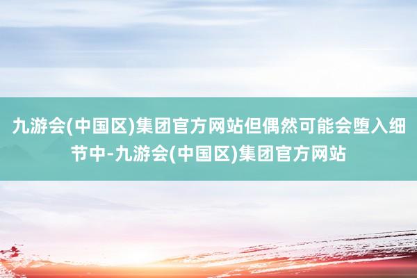 九游会(中国区)集团官方网站但偶然可能会堕入细节中-九游会(中国区)集团官方网站