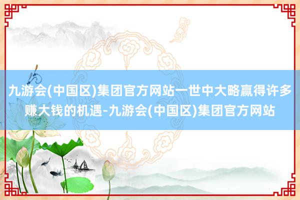 九游会(中国区)集团官方网站一世中大略赢得许多赚大钱的机遇-九游会(中国区)集团官方网站