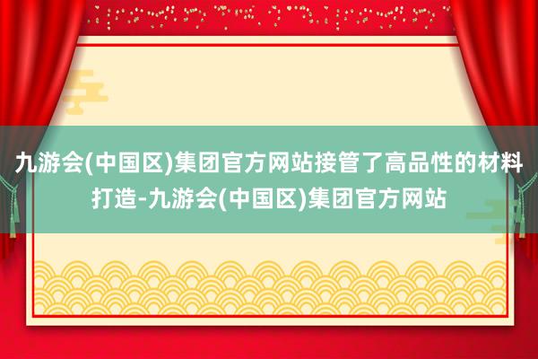 九游会(中国区)集团官方网站接管了高品性的材料打造-九游会(中国区)集团官方网站