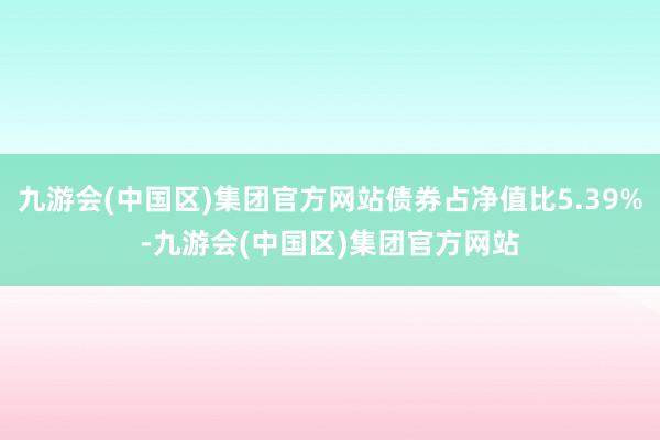 九游会(中国区)集团官方网站债券占净值比5.39%-九游会(中国区)集团官方网站