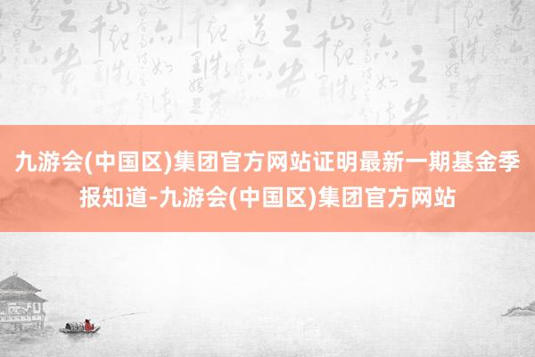 九游会(中国区)集团官方网站证明最新一期基金季报知道-九游会(中国区)集团官方网站