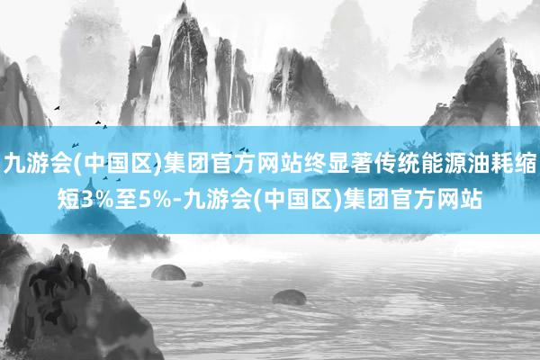 九游会(中国区)集团官方网站终显著传统能源油耗缩短3%至5%-九游会(中国区)集团官方网站