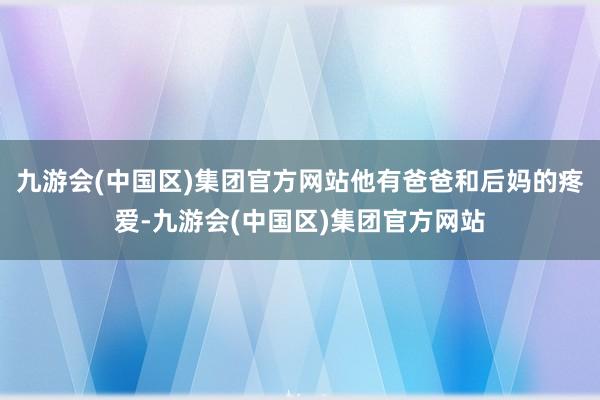 九游会(中国区)集团官方网站他有爸爸和后妈的疼爱-九游会(中国区)集团官方网站