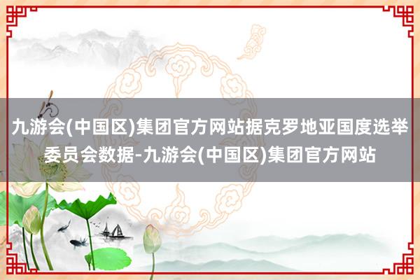 九游会(中国区)集团官方网站据克罗地亚国度选举委员会数据-九游会(中国区)集团官方网站