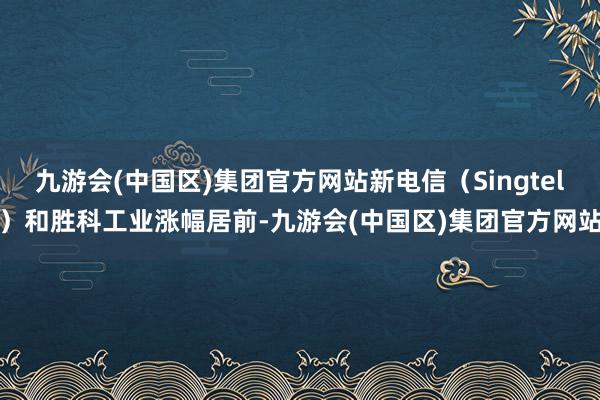 九游会(中国区)集团官方网站新电信（Singtel）和胜科工业涨幅居前-九游会(中国区)集团官方网站