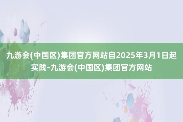 九游会(中国区)集团官方网站自2025年3月1日起实践-九游会(中国区)集团官方网站