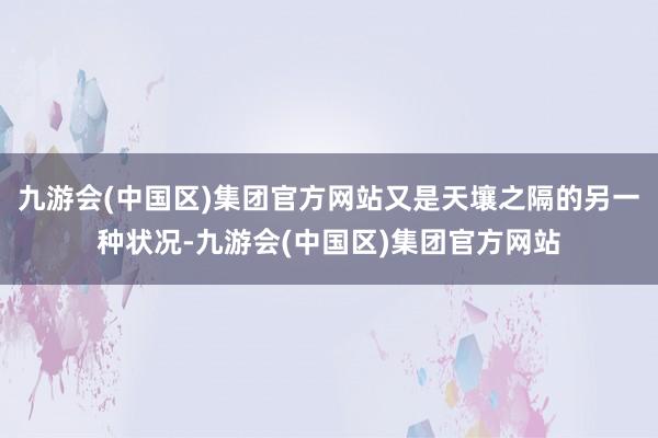 九游会(中国区)集团官方网站又是天壤之隔的另一种状况-九游会(中国区)集团官方网站