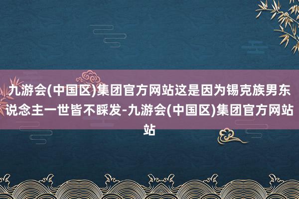 九游会(中国区)集团官方网站这是因为锡克族男东说念主一世皆不睬发-九游会(中国区)集团官方网站