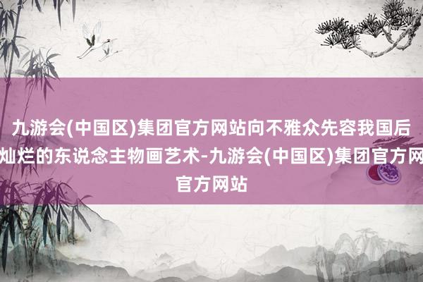 九游会(中国区)集团官方网站向不雅众先容我国后光灿烂的东说念主物画艺术-九游会(中国区)集团官方网站