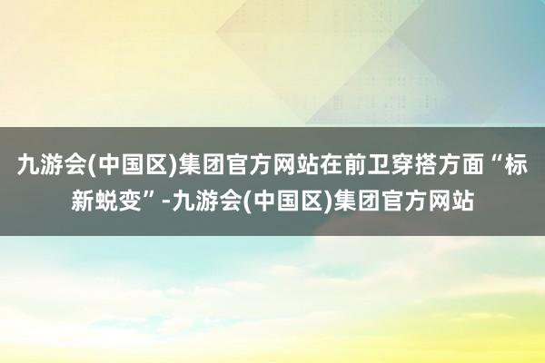 九游会(中国区)集团官方网站在前卫穿搭方面“标新蜕变”-九游会(中国区)集团官方网站