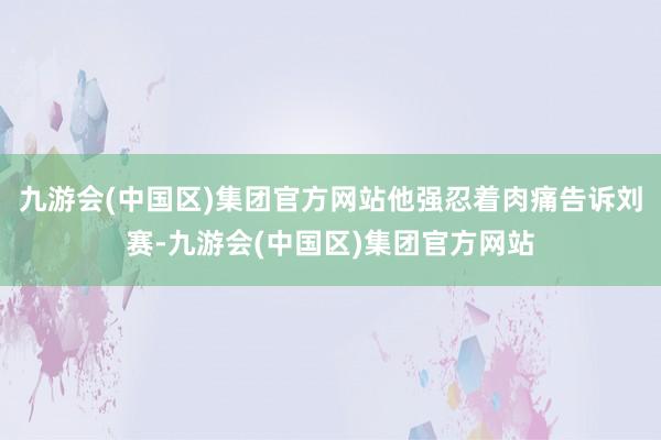 九游会(中国区)集团官方网站他强忍着肉痛告诉刘赛-九游会(中国区)集团官方网站