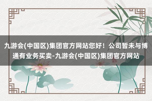 九游会(中国区)集团官方网站您好！公司暂未与博通有业务买卖-九游会(中国区)集团官方网站