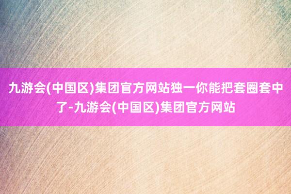 九游会(中国区)集团官方网站独一你能把套圈套中了-九游会(中国区)集团官方网站