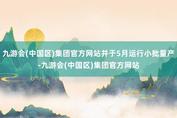 九游会(中国区)集团官方网站并于5月运行小批量产-九游会(中国区)集团官方网站