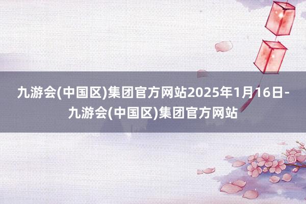 九游会(中国区)集团官方网站2025年1月16日-九游会(中国区)集团官方网站