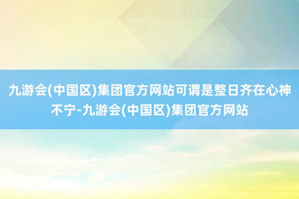 九游会(中国区)集团官方网站可谓是整日齐在心神不宁-九游会(中国区)集团官方网站