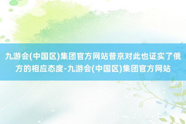 九游会(中国区)集团官方网站普京对此也证实了俄方的相应态度-九游会(中国区)集团官方网站