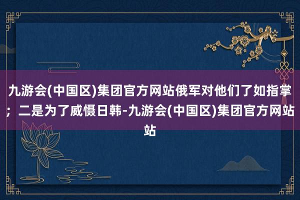 九游会(中国区)集团官方网站俄军对他们了如指掌；二是为了威慑日韩-九游会(中国区)集团官方网站