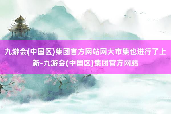 九游会(中国区)集团官方网站网大市集也进行了上新-九游会(中国区)集团官方网站