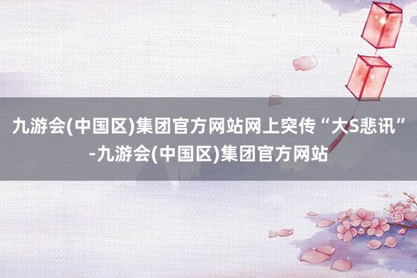 九游会(中国区)集团官方网站网上突传“大S悲讯”-九游会(中国区)集团官方网站