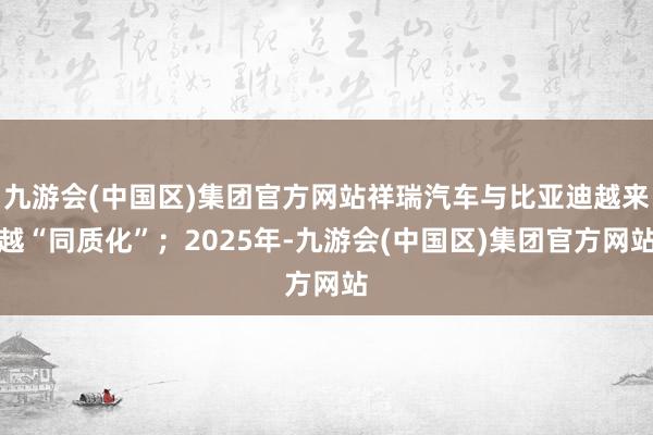 九游会(中国区)集团官方网站祥瑞汽车与比亚迪越来越“同质化”；2025年-九游会(中国区)集团官方网站