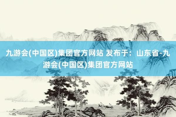 九游会(中国区)集团官方网站 发布于：山东省-九游会(中国区)集团官方网站