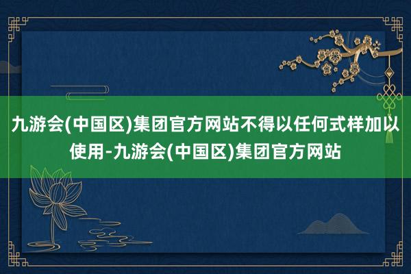 九游会(中国区)集团官方网站不得以任何式样加以使用-九游会(中国区)集团官方网站