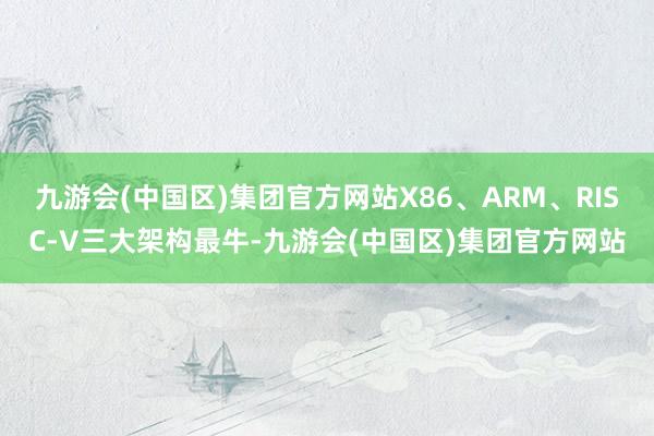 九游会(中国区)集团官方网站X86、ARM、RISC-V三大架构最牛-九游会(中国区)集团官方网站