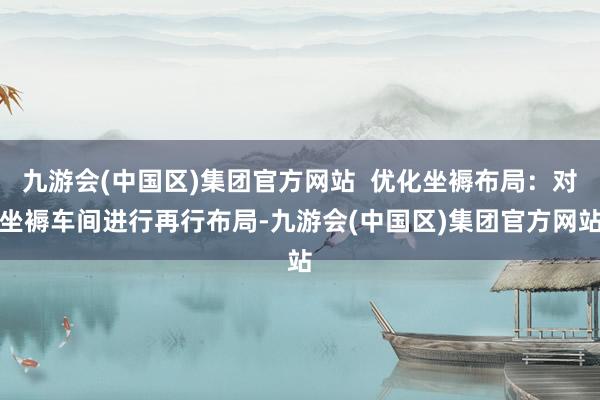 九游会(中国区)集团官方网站  优化坐褥布局：对坐褥车间进行再行布局-九游会(中国区)集团官方网站