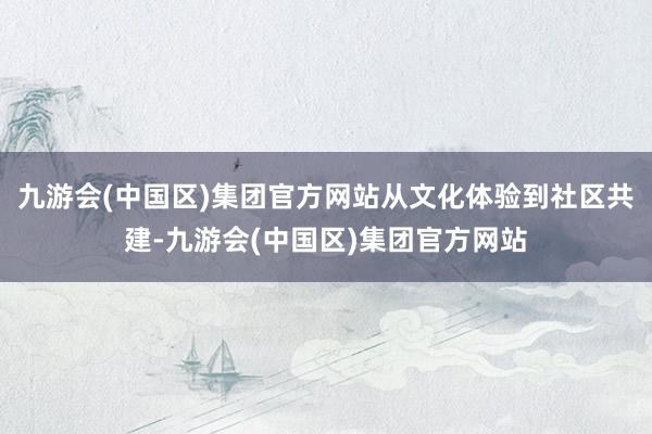 九游会(中国区)集团官方网站从文化体验到社区共建-九游会(中国区)集团官方网站